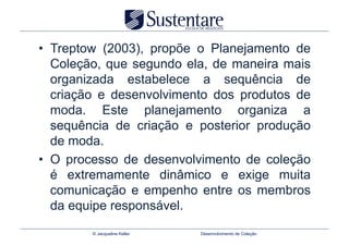 •  Treptow (2003), propõe o Planejamento de
   Coleção, que segundo ela, de maneira mais
   organizada estabelece a sequência de
   criação e desenvolvimento dos produtos de
   moda. Este planejamento organiza a
   sequência de criação e posterior produção
   de moda.
•  O processo de desenvolvimento de coleção
   é extremamente dinâmico e exige muita
   comunicação e empenho entre os membros
   da equipe responsável.
        © Jacqueline Keller   Desenvolvimento de Coleção
 