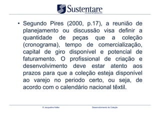 •  Segundo Pires (2000, p.17), a reunião de
   planejamento ou discussão visa definir a
   quantidade de peças que a coleção
   (cronograma), tempo de comercialização,
   capital de giro disponível e potencial de
   faturamento. O profissional de criação e
   desenvolvimento deve estar atento aos
   prazos para que a coleção esteja disponível
   ao varejo no periodo certo, ou seja, de
   acordo com o calendário nacional têxtil.


         © Jacqueline Keller   Desenvolvimento de Coleção
 