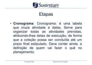 Etapas
•  Cronograma: Cronograma: é uma tabela
   que cruza atividade e datas. Serve para
   organizar todas as atividades previstas,
   atribuindo-lhes datas de execução, de forma
   que a coleção possa ser concluída até um
   prazo final estipulado. Deve conter ainda, a
   definição de quem vai fazer o quê no
   planejamento;

         © Jacqueline Keller        Desenvolvimento de Coleção
 