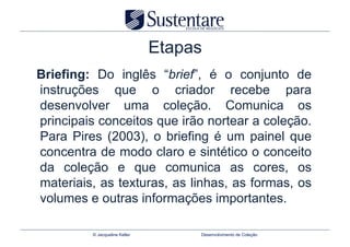 Etapas
Briefing: Do inglês “brief”, é o conjunto de
instruções que o criador recebe para
desenvolver uma coleção. Comunica os
principais conceitos que irão nortear a coleção.
Para Pires (2003), o briefing é um painel que
concentra de modo claro e sintético o conceito
da coleção e que comunica as cores, os
materiais, as texturas, as linhas, as formas, os
volumes e outras informações importantes.

         © Jacqueline Keller        Desenvolvimento de Coleção
 