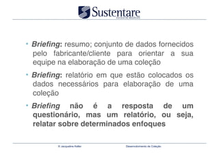 •  Brieﬁng: resumo; conjunto de dados fornecidos
  pelo fabricante/cliente para orientar a sua
  equipe na elaboração de uma coleção"
•  Brieﬁng: relatório em que estão colocados os
  dados necessários para elaboração de uma
  coleção"
•  Brieﬁng   não é a resposta de um
  questionário, mas um relatório, ou seja,
  relatar sobre determinados enfoques

         © Jacqueline Keller   Desenvolvimento de Coleção
 