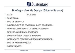 Briefing – Viver de Design (Gilberto Strunck)
•  DATA:                           CLIENTE:!
•  FONE/EMAIL:!
•  TIPO DE SERVIÇO:!
•  OBJETIVO/TIPO DE PROBLEMA A SER RESOLVIDO:!
•  PRINCIPAL DIFERENCIAL A SER EXPLORADO:!
•  PÚBLICO-ALVO(QUEM CONSOME):!
•  CONCORRÊNCIA DIRETA E INDIRETA:!
•  INSTRUÇÕES ESPECÍFICAS(OBRIGATORIEDADES):!
•  TIPO DE APRESENTAÇÃO:!
•  OBSERVAÇÕES:!
                  © Jacqueline Keller          Desenvolvimento de Coleção
 