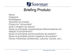Briefing Produto:
Nome 
Categoria 
Embalagens 
Variantes do produto 
Preços do “consumidor” 
Qual a imagem da marca? 
Quais as principais características diferenciadoras em
relação à concorrência? 
Quais os principais pontos positivos do produto? 
Quais os principais pontos negativos do produto? 
Outras inﬂuências (ambientais, culturais, sociais, etc.)




           © Jacqueline Keller      Desenvolvimento de Coleção
 