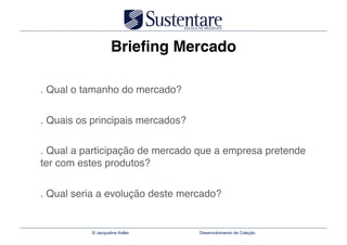 Brieﬁng Mercado

. Qual o tamanho do mercado?"


. Quais os principais mercados?"

. Qual a participação de mercado que a empresa pretende
ter com estes produtos?"


. Qual seria a evolução deste mercado?


           © Jacqueline Keller     Desenvolvimento de Coleção
 