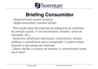 Brieﬁng Consumidor
. Target primário (quem compra) 
. Target secundário (usuário direto)"
. Para quais tipos de empresa se adequaria as variantes
do produto (porte, nº de funcionários, ﬁlosoﬁa, ramo de
atividade, etc.) 
. Descreva inﬂuências estruturais, conjunturais, sociais,
políticas e econômicas que o comprador / usuário esteja
exposto e que possa ser relevado 
. Quem decide a compra do produto, e normalmente como
ela é feita?



           © Jacqueline Keller      Desenvolvimento de Coleção
 