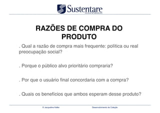 RAZÕES DE COMPRA DO
             PRODUTO
. Qual a razão de compra mais frequente: política ou real
preocupação social?"

. Porque o público alvo prioritário compraria?"


. Por que o usuário ﬁnal concordaria com a compra?"


. Quais os benefícios que ambos esperam desse produto?

           © Jacqueline Keller      Desenvolvimento de Coleção
 