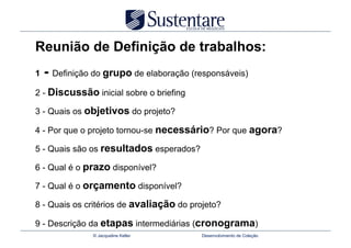 Reunião de Definição de trabalhos:
1   - Definição do grupo de elaboração (responsáveis)
2 - Discussão inicial sobre o briefing

3 - Quais os objetivos do projeto?

4 - Por que o projeto tornou-se necessário? Por que agora?

5 - Quais são os resultados esperados?

6 - Qual é o prazo disponível?

7 - Qual é o orçamento disponível?

8 - Quais os critérios de avaliação do projeto?

9 - Descrição da etapas intermediárias (cronograma)
               © Jacqueline Keller        Desenvolvimento de Coleção
 