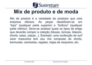 Mix de produto e de moda
Mix de produto é a variedade de produtos que uma
empresa oferece. As peças classificam-se em
“tops” (qualquer parte superior) e “bottons” (qualquer
parte inferior). Deve-se analisar quais os tipos de artigo
que deverão compor a coleção (blusas, túnicas, blazers,
shorts, saias, calças...). Exemplo: uma confecção de surf
wear masculina tem seu mix composto de shorts,
bermudas, camisetas, regatas, trajes de neoprene, etc.




           © Jacqueline Keller    Desenvolvimento de Coleção
 