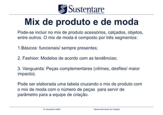 Mix de produto e de moda
Pode-se incluir no mix de produto acessórios, calçados, objetos,
entre outros. O mix de moda é composto por três segmentos:

1.Básicos: funcionais/ sempre presentes;

2. Fashion: Modelos de acordo com as tendências;

3. Vanguarda: Peças complementares (vitrines, desfiles/ maior
impacto).

Pode ser elaborada uma tabela cruzando o mix de produto com
o mix de moda com o número de peças para servir de
parâmetro para a equipe de criação.


             © Jacqueline Keller      Desenvolvimento de Coleção
 