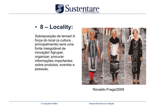 •  8 – Locality:
Sobreposição de temas! A
força do local (a cultura ,
principalmente) será uma
fonte inesgotável de
inovação! Agrupar,
organizar, procurar
informações importantes
sobre produtos, eventos e
pessoas.




                                 Ronaldo Fraga/2009


    © Jacqueline Keller       Desenvolvimento de Coleção
 