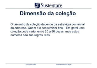 Dimensão da coleção
O tamanho da coleção depende da estratégia comercial
da empresa. Quem é o consumidor final. Em geral uma
coleção pode variar entre 20 a 80 peças, mas estes
números não são regras fixas.




          © Jacqueline Keller   Desenvolvimento de Coleção
 