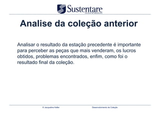 Analise da coleção anterior

Analisar o resultado da estação precedente é importante
para perceber as peças que mais venderam, os lucros
obtidos, problemas encontrados, enfim, como foi o
resultado final da coleção.




           © Jacqueline Keller   Desenvolvimento de Coleção
 