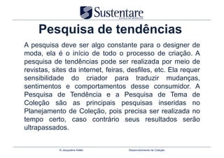 Pesquisa de tendências
A pesquisa deve ser algo constante para o designer de
moda, ela é o início de todo o processo de criação. A
pesquisa de tendências pode ser realizada por meio de
revistas, sites da internet, feiras, desfiles, etc. Ela requer
sensibilidade do criador para traduzir mudanças,
sentimentos e comportamentos desse consumidor. A
Pesquisa de Tendência e a Pesquisa de Tema de
Coleção são as principais pesquisas inseridas no
Planejamento de Coleção, pois precisa ser realizada no
tempo certo, caso contrário seus resultados serão
ultrapassados.


            © Jacqueline Keller     Desenvolvimento de Coleção
 