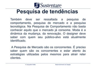 Pesquisa de tendências
Também deve ser ressaltada a pesquisa de
comportamento, pesquisa de mercado e a pesquisa
tecnológica. Na Pesquisa de Comportamento não basta
conhecer aquilo que o mercado já consome. Moda é a
dinâmica da mudança, da renovação. O designer deve
saber com quem seu público-alvo está atualmente
identificado.

 A Pesquisa de Mercado são os concorrentes. É preciso
saber quem são os concorrentes e estar atento às
estratégias utilizadas pelos mesmos para atrair reter
clientes.

          © Jacqueline Keller   Desenvolvimento de Coleção
 