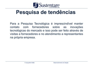Pesquisa de tendências

Para a Pesquisa Tecnológica é imprescindível manter
contato com fornecedores sobre as inovações
tecnológicas do mercado e isso pode ser feito através de
visitas a fornecedores e no atendimento a representantes
na própria empresa.




           © Jacqueline Keller   Desenvolvimento de Coleção
 