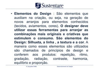 •  Elementos do Design : São elementos que
   auxiliam na criação, ou seja, na geração de
   novos arranjos para elementos conhecidos
   (tecidos, aviamentos, cores). O designer deve
   utilizar essas ferramentas para arranjar as
   combinações mais originais e criativas que
   estimulem o consumo. São elementos do
   Design: Silhueta, a linha , a textura e a cor. A
   maneira como esses elementos são utilizados
   são chamados de princípios de design e
   conferem aos produtos: repetição, ritmo,
   gradação, radiação, contraste, harmonia,
   equilíbrio e proporção.
          © Jacqueline Keller   Desenvolvimento de Coleção
 
