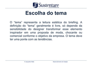 Escolha do tema
O “tema” representa a leitura estética do briefing. A
definição do “tema” geralmente é livre, só depende da
sensibilidade do designer transformar esse elemento
inspirador em uma proposta de moda, chocante ou
comercial conforme o objetivo da empresa. O tema deve
ter uma ponte com as tendências.




          © Jacqueline Keller   Desenvolvimento de Coleção
 