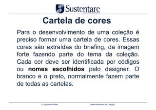 Cartela de cores
Para o desenvolvimento de uma coleção é
preciso formar uma cartela de cores. Essas
cores são extraídas do briefing, da imagem
forte fazendo parte do tema da coleção.
Cada cor deve ser identificada por códigos
ou nomes escolhidos pelo designer. O
branco e o preto, normalmente fazem parte
de todas as cartelas.


        © Jacqueline Keller   Desenvolvimento de Coleção
 
