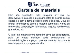 Cartela de materiais
Eles são escolhidos pelo designer na hora de
desenvolver a coleção e precisam estar de acordo com a
estação e com o tema proposto para a coleção. Deve-se
anotar informações sobre o material (amostra): Nome ou
referência; composição; fabricante, largura; rendimento;
gramatura; etc..

O valor da matéria-prima também deve ser considerado,
pois um custo elevado pode comprometer a
comercialização da peça, que certamente irá para o
mercado com um preço mais alto.


           © Jacqueline Keller   Desenvolvimento de Coleção
 