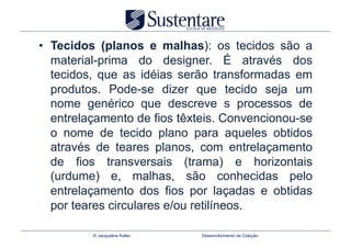 •  Tecidos (planos e malhas): os tecidos são a
   material-prima do designer. É através dos
   tecidos, que as idéias serão transformadas em
   produtos. Pode-se dizer que tecido seja um
   nome genérico que descreve s processos de
   entrelaçamento de fios têxteis. Convencionou-se
   o nome de tecido plano para aqueles obtidos
   através de teares planos, com entrelaçamento
   de fios transversais (trama) e horizontais
   (urdume) e, malhas, são conhecidas pelo
   entrelaçamento dos fios por laçadas e obtidas
   por teares circulares e/ou retilíneos.

         © Jacqueline Keller   Desenvolvimento de Coleção
 