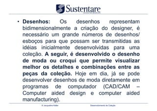 •  Desenhos:      Os    desenhos    representam
   bidimensionalmente a criação do designer, é
   necessário um grande números de desenhos/
   esboços para que possam ser transmitidas as
   idéias inicialmente desenvolvidas para uma
   coleção. A seguir, é desenvolvido o desenho
   de moda ou croqui que permite visualizar
   melhor os detalhes e combinações entre as
   peças da coleção. Hoje em dia, já se pode
   desenvolver desenhos de moda diretamente em
   programas de computador (CAD/CAM –
   Computer aided design e computer aided
   manufacturing).
         © Jacqueline Keller   Desenvolvimento de Coleção
 