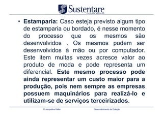 •  Estamparia: Caso esteja previsto algum tipo
   de estamparia ou bordado, é nesse momento
   do processo que os mesmos são
   desenvolvidos . Os mesmos podem ser
   desenvolvidos à mão ou por computador.
   Este item muitas vezes acresce valor ao
   produto de moda e pode representa um
   diferencial. Este mesmo processo pode
   ainda representar um custo maior para a
   produção, pois nem sempre as empresas
   possuem maquinários para realizá-lo e
   utilizam-se de serviços terceirizados.
         © Jacqueline Keller   Desenvolvimento de Coleção
 