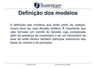Definição dos modelos

A definição dos modelos que farão parte da coleção,
nunca deve ser uma decisão solitária. É importante que
seja formado um comitê de decisão cuja composição
além da presença do empresário e de um funcionário da
área de estilo devem também participar executivos das
áreas de vendas e de produção.




          © Jacqueline Keller   Desenvolvimento de Coleção
 