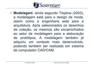 •  Modelagem: ainda segundo Treptow (2003),
   a modelagem está para o design de moda,
   assim como a engenharia está para a
   arquitetura. Após selecionados os desenhos
   da coleção, os mesmos são encaminhados
   ao setor de modelagem para a elaboração
   de protótipos. A modelagem também já
   adquiriu um contexto mais desenvolvido,
   podendo também ser realizada em sistema
   de computador CAD/CAM.


        © Jacqueline Keller   Desenvolvimento de Coleção
 