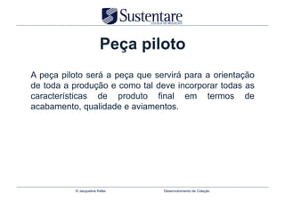 Peça piloto
A peça piloto será a peça que servirá para a orientação
de toda a produção e como tal deve incorporar todas as
características de produto final em termos de
acabamento, qualidade e aviamentos.




           © Jacqueline Keller    Desenvolvimento de Coleção
 
