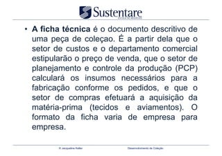•  A ficha técnica é o documento descritivo de
   uma peça de coleçao. É a partir dela que o
   setor de custos e o departamento comercial
   estipularão o preço de venda, que o setor de
   planejamento e controle da produção (PCP)
   calculará os insumos necessários para a
   fabricação conforme os pedidos, e que o
   setor de compras efetuará a aquisição da
   matéria-prima (tecidos e aviamentos). O
   formato da ficha varia de empresa para
   empresa.

         © Jacqueline Keller   Desenvolvimento de Coleção
 
