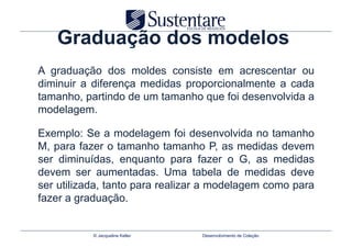 Graduação dos modelos
A graduação dos moldes consiste em acrescentar ou
diminuir a diferença medidas proporcionalmente a cada
tamanho, partindo de um tamanho que foi desenvolvida a
modelagem.

Exemplo: Se a modelagem foi desenvolvida no tamanho
M, para fazer o tamanho tamanho P, as medidas devem
ser diminuídas, enquanto para fazer o G, as medidas
devem ser aumentadas. Uma tabela de medidas deve
ser utilizada, tanto para realizar a modelagem como para
fazer a graduação.


           © Jacqueline Keller   Desenvolvimento de Coleção
 