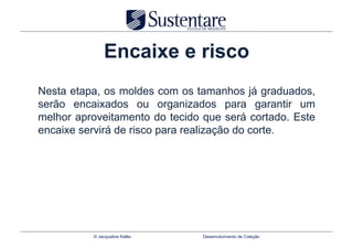 Encaixe e risco
Nesta etapa, os moldes com os tamanhos já graduados,
serão encaixados ou organizados para garantir um
melhor aproveitamento do tecido que será cortado. Este
encaixe servirá de risco para realização do corte.




          © Jacqueline Keller   Desenvolvimento de Coleção
 