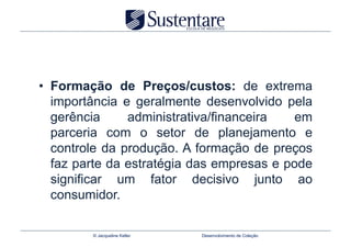 •  Formação de Preços/custos: de extrema
   importância e geralmente desenvolvido pela
   gerência     administrativa/financeira   em
   parceria com o setor de planejamento e
   controle da produção. A formação de preços
   faz parte da estratégia das empresas e pode
   significar um fator decisivo junto ao
   consumidor.

         © Jacqueline Keller   Desenvolvimento de Coleção
 