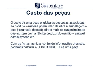 Custo das peças
O custo de uma peça engloba as despesas associadas
ao produto – matéria prima, mão de obra e embalagem –
que é chamado de custo direto mais os custos indiretos
que existem com a fábrica produzindo ou não – aluguel,
administração etc.

Com as fichas técnicas contendo informações precisas,
podemos calcular o CUSTO DIRETO de uma peça.




           © Jacqueline Keller   Desenvolvimento de Coleção
 