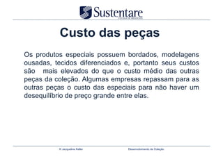 Custo das peças
Os produtos especiais possuem bordados, modelagens
ousadas, tecidos diferenciados e, portanto seus custos
são mais elevados do que o custo médio das outras
peças da coleção. Algumas empresas repassam para as
outras peças o custo das especiais para não haver um
desequilíbrio de preço grande entre elas.




          © Jacqueline Keller   Desenvolvimento de Coleção
 