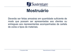 Mostruário
Deverão ser feitas amostras em quantidade suficiente de
modo que possam ser apresentadas aos clientes ou
entregues aos representantes acompanhadas de cartela
de cores e tipos de materiais.




           © Jacqueline Keller   Desenvolvimento de Coleção
 