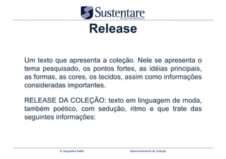 Release

Um texto que apresenta a coleção. Nele se apresenta o
tema pesquisado, os pontos fortes, as idéias principais,
as formas, as cores, os tecidos, assim como informações
consideradas importantes.

RELEASE DA COLEÇÃO: texto em linguagem de moda,
também poético, com sedução, ritmo e que trate das
seguintes informações:



           © Jacqueline Keller        Desenvolvimento de Coleção
 