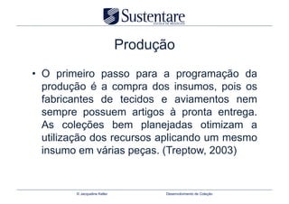 Produção
•  O primeiro passo para a programação da
   produção é a compra dos insumos, pois os
   fabricantes de tecidos e aviamentos nem
   sempre possuem artigos à pronta entrega.
   As coleções bem planejadas otimizam a
   utilização dos recursos aplicando um mesmo
   insumo em várias peças. (Treptow, 2003)


        © Jacqueline Keller         Desenvolvimento de Coleção
 
