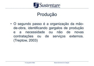 Produção
•  O segundo passo é a organização da mão-
   de-obra, identificando gargalos de produção
   e a necessidade ou não de novas
   contratações ou de serviços externos.
   (Treptow, 2003)




         © Jacqueline Keller         Desenvolvimento de Coleção
 