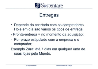 Entregas
•  Depende do acertado com os compradores.
   Hoje em dia,são vários os tipos de entrega.
- Pronta-entrega = no momento da aquisição;
-  Por prazo estipulado com a empresa e o
   comprador;
Exemplo Zara: até 7 dias em qualquer uma de
   suas lojas pelo Mundo.


         © Jacqueline Keller          Desenvolvimento de Coleção
 