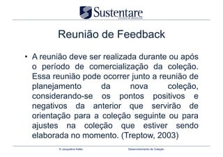 Reunião de Feedback
•  A reunião deve ser realizada durante ou após
   o período de comercialização da coleção.
   Essa reunião pode ocorrer junto a reunião de
   planejamento      da       nova     coleção,
   considerando-se os pontos positivos e
   negativos da anterior que servirão de
   orientação para a coleção seguinte ou para
   ajustes na coleção que estiver sendo
   elaborada no momento. (Treptow, 2003)
         © Jacqueline Keller   Desenvolvimento de Coleção
 