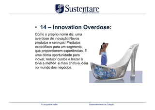 •  14 – Innovation Overdose:
Como o próprio nome diz: uma
overdose de inovação!Novos
produtos e serviços! Produtos
específicos para um segmento,
que proporcionem experiências. É
uma ótima oportunidade para
inovar, reduzir custos e trazer à
tona a melhor e mais criativa idéia
no mundo dos negócios.




    © Jacqueline Keller               Desenvolvimento de Coleção
 