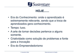 HOJE......

•  Era do Conhecimento: onde o aprendizado é
   extremamente relevante, sendo que a troca de
   aprendizados gera conhecimento.
•  Tempo: luxo.
•  A arte de tomar decisões pertence a alguns
   somente.
•  Criatividade como solução de problemas e fonte
   para a Inovação
•  Era do Empreendedorismo

          © Jacqueline Keller         Desenvolvimento de Coleção
 