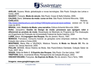 AVELAR, Suzana. Moda: globalização e novas tecnologias. São Paulo: Estação das Letras e
Cores, 2009.
BAUDOT, François. Moda do século. São Paulo: Cosac & Naify Edições, 2000.
CALDAS, Dario. Universo da moda: curso on line. São Paulo: Anhembi Morumbi, 1999.
CARLUCCI,                                                                               Roberta..
http://www.robertacarlucci.com.br/blog/1090/stylist-personal-styist-estilista/, acesso em 10 de
maio de 2010.
BRAGA, João. História da Moda: uma narrativa. Editora Anhembi Morumbi, 2004.
Keller, Jacqueline. Gestão do Design de moda: processos que agregam valor e
diferencial ao produto de moda. Dissertação de Mestrado do Programa de Pós Graduação
em Engenharia de Produção da Universidade Federal de Santa Catarina, 2004
LURIE, Alison. A Linguagem das Roupas. Rio de Janeiro: Rocco, 1997.
MORACE, Francesco. Consumo Autoral: as gerações como empresas criativas. São Paulo:
Estação das Letras e Cores,2009.
MOUTINHO, Maria Rita e VALENÇA, Máslova Teixeira. A Moda no Século XX. Rio de
Janeiro: Ed: Senac Nacional, 2000.
POLLINI, DENISE. Breve História da Moda. São Paulo:Editora Claridade. Coleção Saber de
Tudo. 2007. 96 p.
SOUZA, Gilda de Mello E. O Espírito das Roupas. São Paulo: Cia das Letras, 1987
TREPTOW, Dóris. Inventando Moda: Planejamento de Coleção.Brusque, 2003
VINCENT-RICARD, Françoise. As Espirais da Moda. Rio de Janeiro: Paz e Terra, 1989.

Imagens: www.googleimages.com
                    © Jacqueline Keller                 Desenvolvimento de Coleção
 
