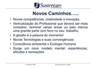 Novos Caminhos…..
•  Novas competências, criatividade e inovação.
•  Verticalização do Profissional que deverá ser mais
   completo, dominar várias áreas ou pelo menos
   uma grande parte com foco no seu trabalho.
•  A gestão é a palavra do momento!
•  Novas Tecnologias e suas convergências
•  Consciência ambiental x Ecologia Humana
•  Surge um novo modelo mental: experiências,
   atitudes e sensações


          © Jacqueline Keller   Desenvolvimento de Coleção
 