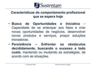Características do comportamento profissional
               que se espera hoje

•  Busca de Oportunidades e Iniciativa –
   Capacidade de se antecipar aos fatos e criar
   novas oportunidades de negócios, desenvolver
   novos produtos e serviços, propor soluções
   inovadoras.
•  Persistência – Enfrentar os obstáculos
   decididamente, buscando o sucesso a todo
   custo, mantendo ou mudando as estratégias, de
   acordo com as situações.

          © Jacqueline Keller   Desenvolvimento de Coleção
 