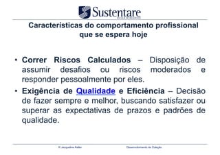 Características do comportamento profissional
                 que se espera hoje


•  Correr Riscos Calculados – Disposição de
   assumir desafios ou riscos moderados e
   responder pessoalmente por eles.
•  Exigência de Qualidade e Eficiência – Decisão
   de fazer sempre e melhor, buscando satisfazer ou
   superar as expectativas de prazos e padrões de
   qualidade.


           © Jacqueline Keller   Desenvolvimento de Coleção
 