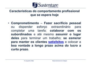 Características do comportamento profissional
              que se espera hoje

•  Comprometimento – Fazer sacrifício pessoal
   ou dispender esforço extraordinário para
   completar uma tarefa; colaborar com os
   subordinados e até mesmo assumir o lugar
   deles para terminar um trabalho; se esmerar
   para manter os clientes satisfeitos e colocar a
   boa vontade a longo prazo acima do lucro a
   curto prazo.


           © Jacqueline Keller   Desenvolvimento de Coleção
 