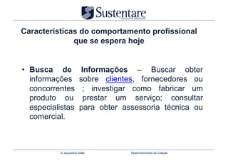 Características do comportamento profissional
              que se espera hoje


•  Busca de               Informações – Buscar obter
   informações           sobre clientes, fornecedores ou
   concorrentes           ; investigar como fabricar um
   produto ou              prestar um serviço; consultar
   especialistas         para obter assessoria técnica ou
   comercial.



           © Jacqueline Keller        Desenvolvimento de Coleção
 