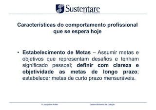 Características do comportamento profissional
              que se espera hoje


•  Estabelecimento de Metas – Assumir metas e
   objetivos que representam desafios e tenham
   significado pessoal; definir com clareza e
   objetividade as metas de longo prazo;
   estabelecer metas de curto prazo mensuráveis.



         © Jacqueline Keller   Desenvolvimento de Coleção
 